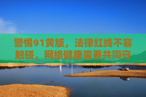 警惕91黄版，法律红线不容触碰，网络健康需要共同守护，警惕91黄版，法律红线不可越，网络健康共守护