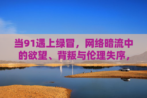 当91遇上绿冒，网络暗流中的欲望、背叛与伦理失序，91遇上绿冒，网络暗流中的欲望、背叛与伦理失序