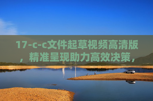 17-c-c文件起草视频高清版，精准呈现助力高效决策，17-c-c文件起草高清视频，精准呈现助力高效决策
