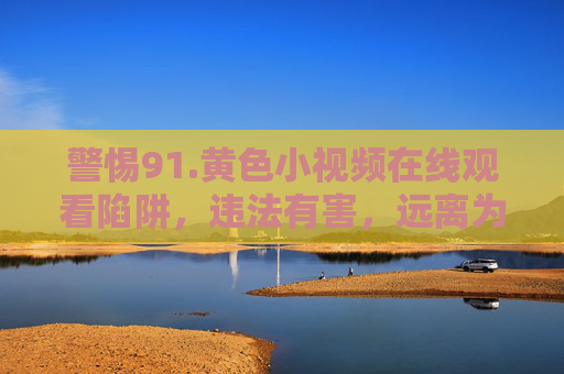 警惕91.黄色小视频在线观看陷阱，违法有害，远离为上，警惕91黄色小视频在线观看陷阱，违法有害，远离为上