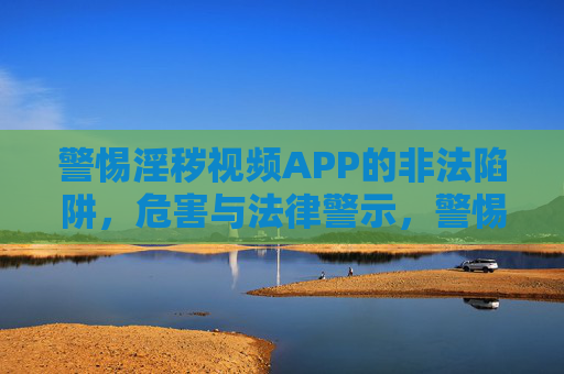 警惕淫秽视频APP的非法陷阱，危害与法律警示，警惕淫秽视频APP，非法陷阱、危害与法律警示