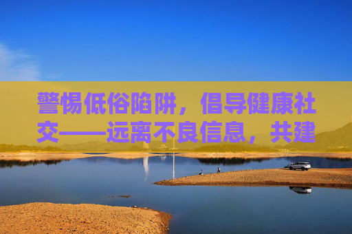 警惕低俗陷阱，倡导健康社交——远离不良信息，共建清朗网络空间