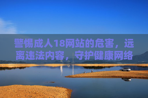 警惕成人18网站的危害，远离违法内容，守护健康网络环境，警惕成人网站危害，守护健康网络环境