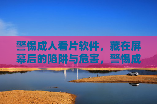 警惕成人看片软件，藏在屏幕后的陷阱与危害，警惕成人看片软件，屏幕后的陷阱与危害
