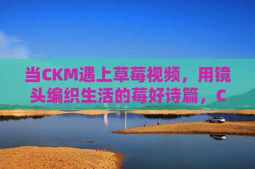 当CKM遇上草莓视频，用镜头编织生活的莓好诗篇，CKM与草莓视频，镜头编织生活的莓好诗篇
