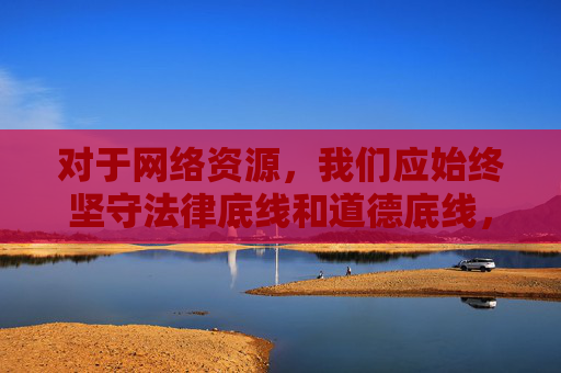 对于网络资源，我们应始终坚守法律底线和道德底线，远离任何色情、非法内容，保护个人信息安全，促进网络环境的健康发展，坚守法律道德底线，共建清朗网络环境