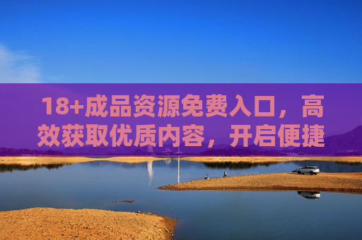 18+成品资源免费入口,高效获取优质内容,开启便捷创作之旅,18+成品资源免费入口,高效获取,便捷创作开启