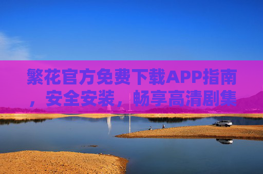 繁花官方免费下载APP指南，安全安装，畅享高清剧集与独家内容，繁花官方APP免费下载指南，安全安装畅享高清独家剧集