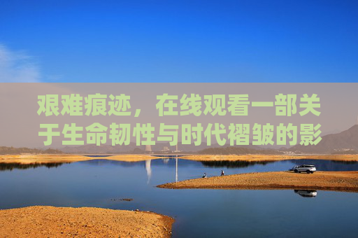 艰难痕迹,在线观看一部关于生命韧性与时代褶皱的影像诗篇,艰难韧痕,时代褶皱的影像诗篇