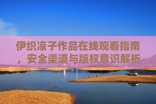 伊织凉子作品在线观看指南，安全渠道与版权意识解析，伊织凉子作品在线观看指南，安全渠道与版权意识解析