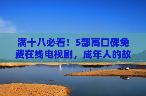 满十八必看！5部高口碑免费在线电视剧，成年人的故事藏着最真实的人性，满十八必看！5部高口碑免费剧，成年人的故事藏着最真实人性