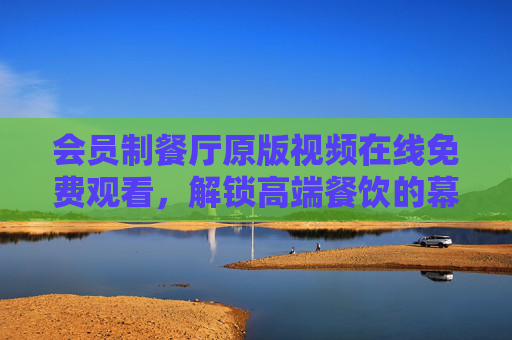 会员制餐厅原版视频在线免费观看,解锁高端餐饮的幕后密码与体验指南,会员制餐厅原版视频免费观看,解锁高端餐饮幕后密码与体验指南