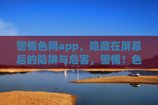 警惕色网app，隐藏在屏幕后的陷阱与危害，警惕！色网app背后的陷阱与危害