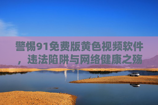 警惕91免费版黄色视频软件,违法陷阱与网络健康之殇,警惕91免费版黄色视频软件,违法陷阱与网络健康之殇