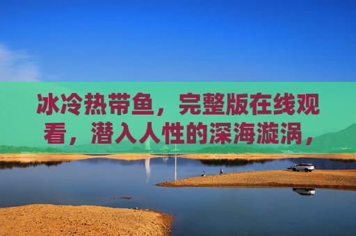 冰冷热带鱼,完整版在线观看,潜入人性的深海漩涡,冰冷热带鱼,潜入人性的深海漩涡