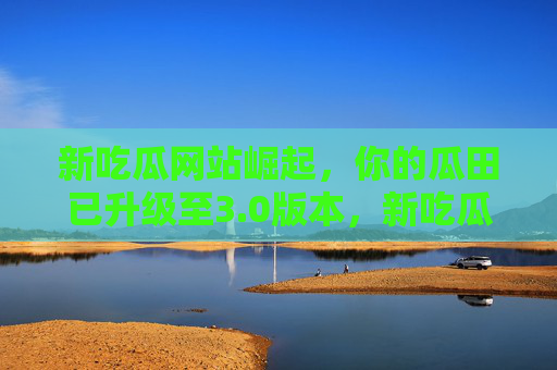 新吃瓜网站崛起,你的瓜田已升级至3.0版本,新吃瓜网站崛起,你的瓜田升级3.0