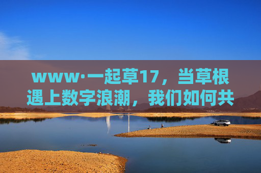 www·一起草17,当草根遇上数字浪潮,我们如何共赴一场共创之约?草根遇数字浪潮,共赴共创之约
