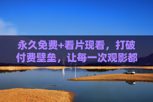 永久免费+看片现看，打破付费壁垒，让每一次观影都触手可及，永久免费现看，打破付费壁垒，观影触手可及