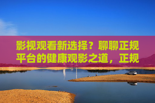 影视观看新选择?聊聊正规平台的健康观影之道,正规平台,健康观影新选择