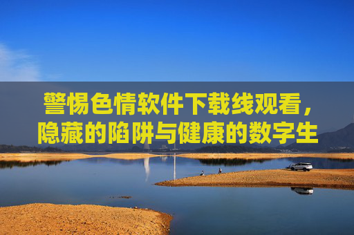 警惕色情软件下载线观看,隐藏的陷阱与健康的数字生活