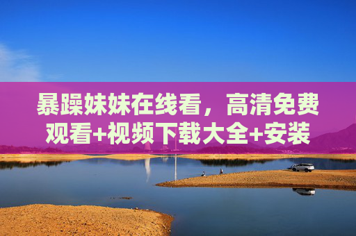 暴躁妹妹在线看,高清免费观看+视频下载大全+安装指南,正版渠道才是真香!暴躁妹妹在线看,高清免费观看+下载安装指南,正版渠道真香!