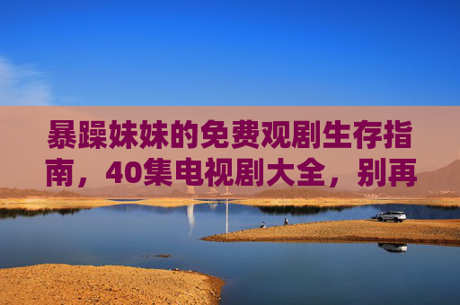暴躁妹妹的免费观剧生存指南，40集电视剧大全，别再为抢频道吵架了！暴躁妹妹的免费观剧生存指南，40集剧单终结抢频道大战！