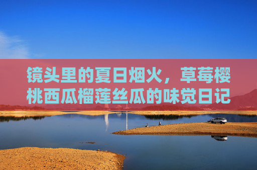 镜头里的夏日烟火,草莓樱桃西瓜榴莲丝瓜的味觉日记,镜头里的夏日烟火,果蔬味觉日记