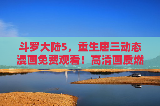 斗罗大陆5,重生唐三动态漫画免费观看!高清画质燃爆战斗场面,唐三重归斗罗再掀风云!斗罗大陆5重生唐三动态漫画免费观看,高清画质燃爆战斗,唐三重归再掀风云!