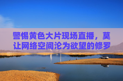 警惕黄色大片现场直播,莫让网络空间沦为欲望的修罗场,警惕黄色大片现场直播,莫让网络空间沦为欲望的修罗场