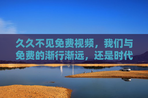 久久不见免费视频,我们与免费的渐行渐远,还是时代的选择?免费视频渐行渐远,时代的选择?