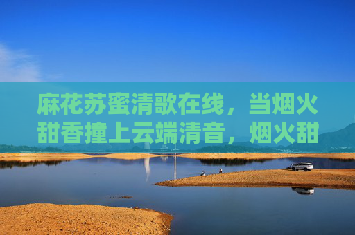 麻花苏蜜清歌在线,当烟火甜香撞上云端清音,烟火甜香撞云端清音