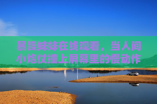 暴躁妹妹在线观看,当人间小炮仗撞上屏幕里的慢动作世界,人间小炮仗撞屏慢动作,暴躁妹妹在线观看