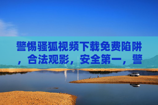 警惕骚狐视频下载免费陷阱,合法观影,安全第一,警惕骚狐视频免费下载陷阱,合法观影安全第一