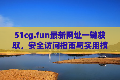 51cg.fun最新网址一键获取,安全访问指南与实用技巧,51cg.fun最新网址一键获取,安全访问指南与实用技巧