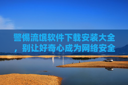 警惕流氓软件下载安装大全,别让好奇心成为网络安全陷阱!警惕流氓软件下载,别让好奇心成网络安全陷阱!