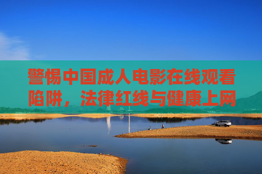 警惕中国成人电影在线观看陷阱,法律红线与健康上网指南,警惕中国成人电影在线观看陷阱,法律红线与健康上网指南
