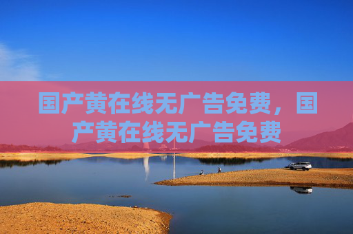 国产黄在线无广告免费,国产黄在线无广告免费