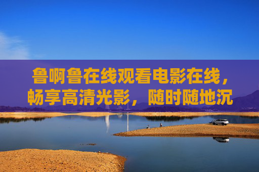 鲁啊鲁在线观看电影在线,畅享高清光影,随时随地沉浸式观影体验,鲁啊鲁在线,随时随地畅享高清沉浸式电影体验