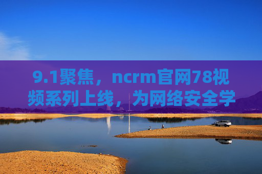 9.1聚焦，ncrm官网78视频系列上线，为网络安全学习注入新动能，ncrm官网78视频系列上线 9.1聚焦网络安全学习新动能