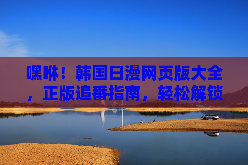 嘿咻！韩国日漫网页版大全，正版追番指南，轻松解锁海量优质内容，韩国日漫网页版正版追番指南 海量优质内容轻松解锁