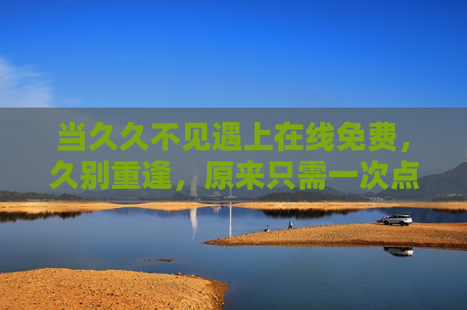 当久久不见遇上在线免费,久别重逢,原来只需一次点击,久别重逢,只需一次免费点击
