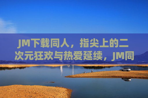 JM下载同人，指尖上的二次元狂欢与热爱延续，JM同人下载，指尖上的二次元狂欢与热爱延续
