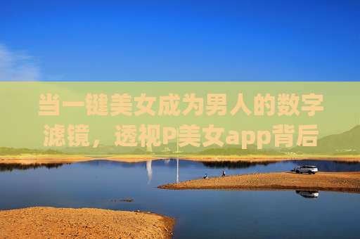 当一键美女成为男人的数字滤镜,透视P美女app背后的欲望与陷阱,一键美女,当数字滤镜沦为欲望陷阱