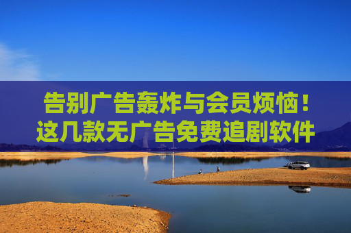 告别广告轰炸与会员烦恼!这几款无广告免费追剧软件,追剧党请收好,告别广告会员烦恼!无广告免费追剧软件,追剧党收好
