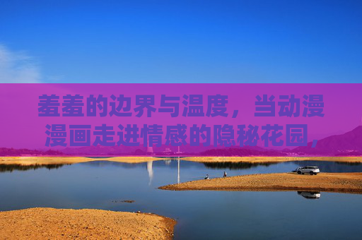 羞羞的边界与温度,当动漫漫画走进情感的隐秘花园,羞羞的边界与温度,动漫漫画的情感隐秘花园