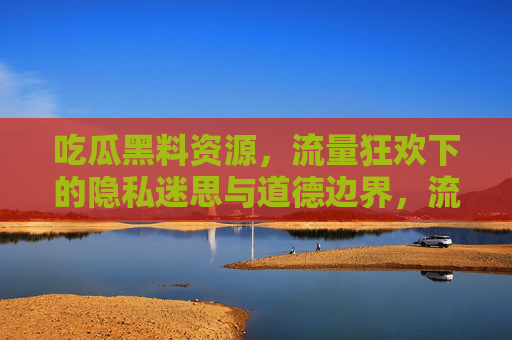 吃瓜黑料资源,流量狂欢下的隐私迷思与道德边界,流量狂欢下的吃瓜黑料,隐私迷思与道德边界