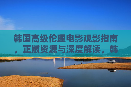韩国高级伦理电影观影指南,正版资源与深度解读,韩国高级伦理电影观影指南,正版资源与深度解读