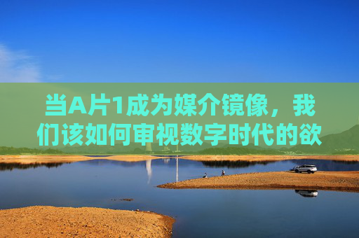当A片1成为媒介镜像,我们该如何审视数字时代的欲望与边界?数字时代媒介镜像,A片1的欲望边界之问