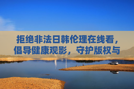 拒绝非法日韩伦理在线看,倡导健康观影,守护版权与网络清朗,拒绝非法观影,守护健康与版权清朗