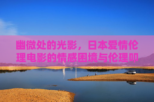 幽微处的光影,日本爱情伦理电影的情感困境与伦理叩问,幽微光影,日本爱情伦理电影的情感困境与伦理叩问